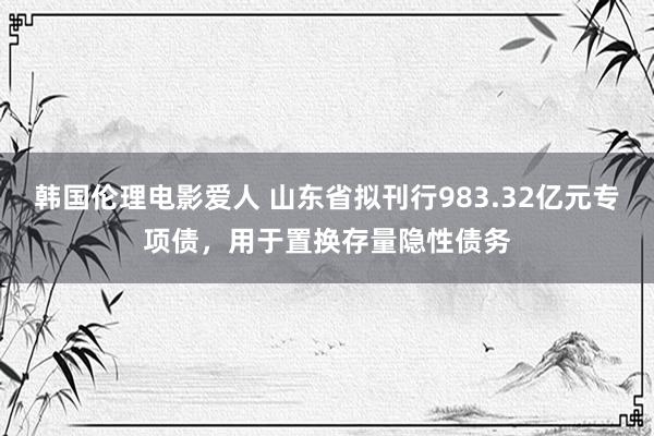 韩国伦理电影爱人 山东省拟刊行983.32亿元专项债，用于置换存量隐性债务