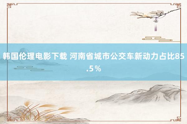 韩国伦理电影下载 河南省城市公交车新动力占比85.5％