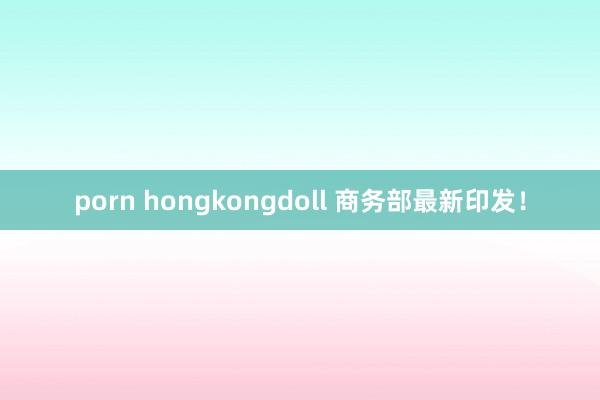 porn hongkongdoll 商务部最新印发！