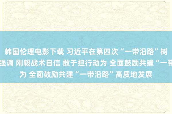 韩国伦理电影下载 习近平在第四次“一带沿路”树立使命说念话会上强调 刚毅战术自信 敢于担行动为 全面鼓励共建“一带沿路”高质地发展