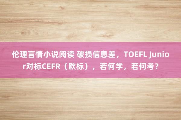 伦理言情小说阅读 破损信息差，TOEFL Junior对标CEFR（欧标），若何学，若何考？