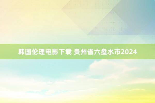 韩国伦理电影下载 贵州省六盘水市2024