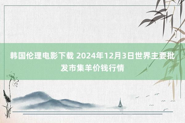 韩国伦理电影下载 2024年12月3日世界主要批发市集羊价钱行情