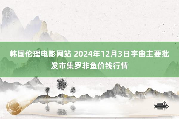 韩国伦理电影网站 2024年12月3日宇宙主要批发市集罗非鱼价钱行情