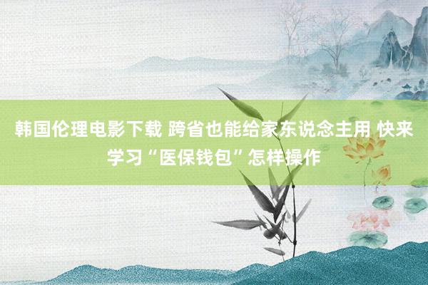 韩国伦理电影下载 跨省也能给家东说念主用 快来学习“医保钱包”怎样操作