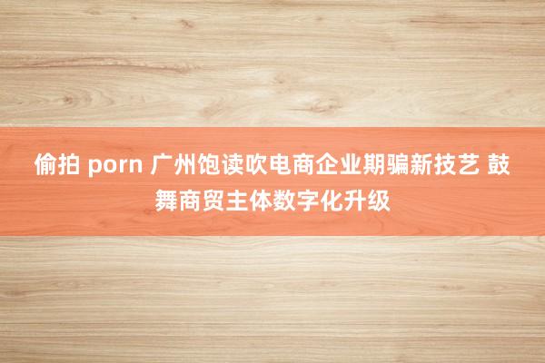 偷拍 porn 广州饱读吹电商企业期骗新技艺 鼓舞商贸主体数字化升级