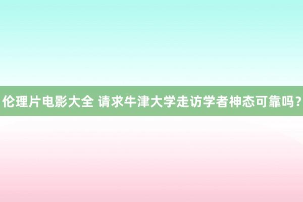 伦理片电影大全 请求牛津大学走访学者神态可靠吗？