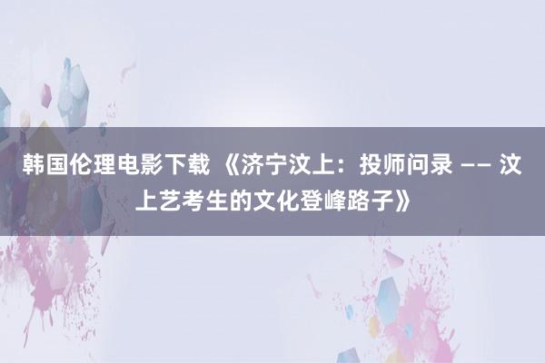 韩国伦理电影下载 《济宁汶上：投师问录 —— 汶上艺考生的文化登峰路子》