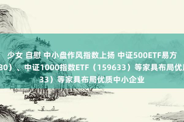 少女 自慰 中小盘作风指数上扬 中证500ETF易方达（510580）、中证1000指数ETF（159633）等家具布局优质中小企业