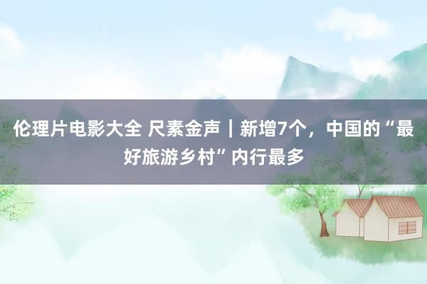 伦理片电影大全 尺素金声｜新增7个，中国的“最好旅游乡村”内行最多