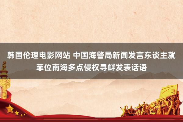 韩国伦理电影网站 中国海警局新闻发言东谈主就菲位南海多点侵权寻衅发表话语