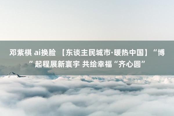 邓紫棋 ai换脸 【东谈主民城市·暖热中国】“博”起程展新寰宇 共绘幸福“齐心圆”