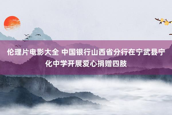 伦理片电影大全 中国银行山西省分行在宁武县宁化中学开展爱心捐赠四肢