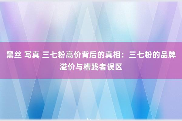 黑丝 写真 三七粉高价背后的真相：三七粉的品牌溢价与糟践者误区