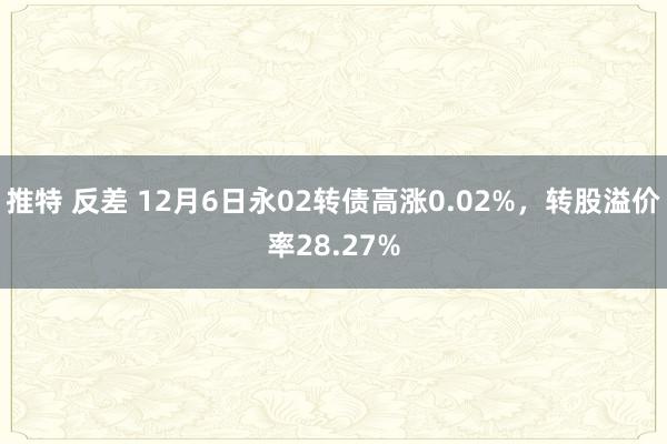 推特 反差 12月6日永02转债高涨0.02%，转股溢价率28.27%