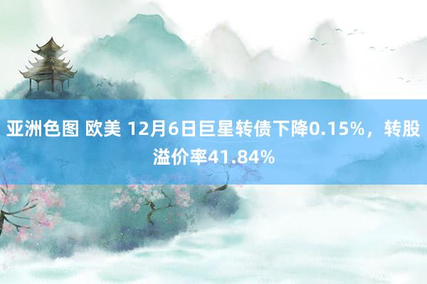 亚洲色图 欧美 12月6日巨星转债下降0.15%，转股溢价率41.84%