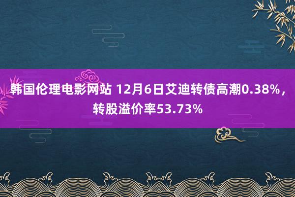 韩国伦理电影网站 12月6日艾迪转债高潮0.38%，转股溢价率53.73%