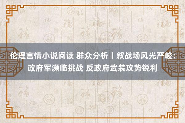 伦理言情小说阅读 群众分析丨叙战场风光严峻：政府军濒临挑战 反政府武装攻势锐利