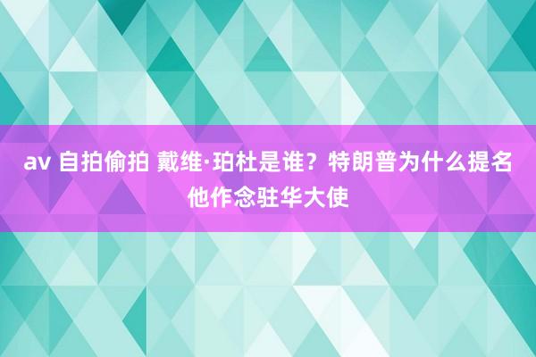 av 自拍偷拍 戴维·珀杜是谁？特朗普为什么提名他作念驻华大使