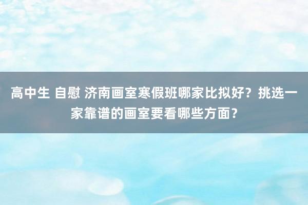 高中生 自慰 济南画室寒假班哪家比拟好？挑选一家靠谱的画室要看哪些方面？