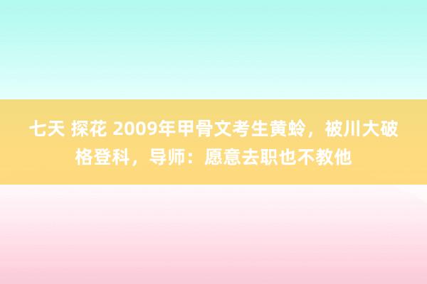 七天 探花 2009年甲骨文考生黄蛉，被川大破格登科，导师：愿意去职也不教他