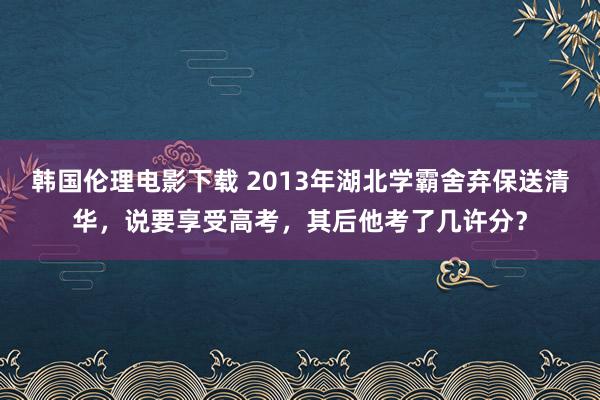 韩国伦理电影下载 2013年湖北学霸舍弃保送清华，说要享受高考，其后他考了几许分？