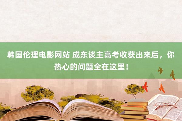 韩国伦理电影网站 成东谈主高考收获出来后，你热心的问题全在这里！