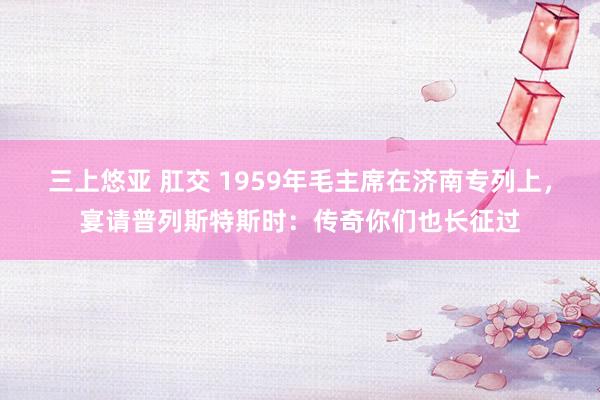 三上悠亚 肛交 1959年毛主席在济南专列上，宴请普列斯特斯时：传奇你们也长征过