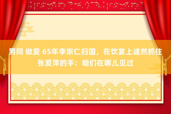 男同 做爱 65年李宗仁归国，在饮宴上遽然抓住张爱萍的手：咱们在哪儿见过