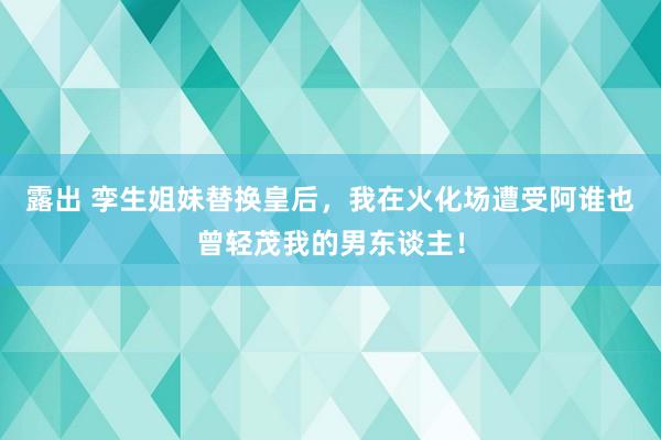 露出 孪生姐妹替换皇后，我在火化场遭受阿谁也曾轻茂我的男东谈主！