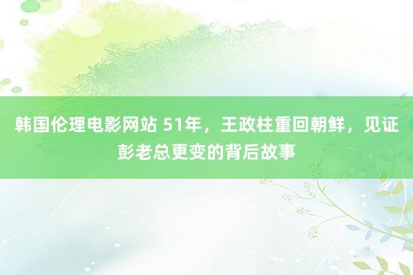 韩国伦理电影网站 51年，王政柱重回朝鲜，见证彭老总更变的背后故事