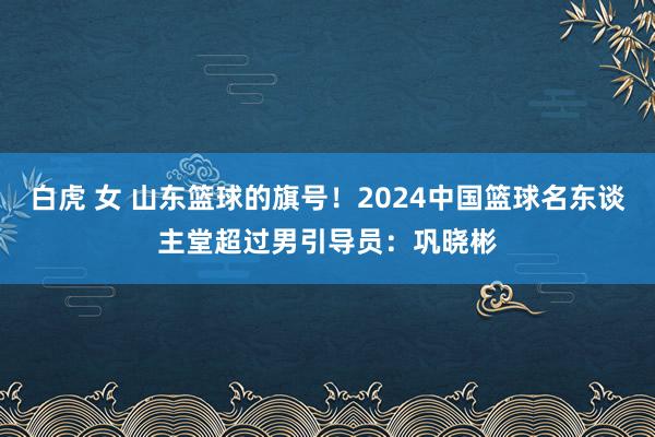 白虎 女 山东篮球的旗号！2024中国篮球名东谈主堂超过男引导员：巩晓彬