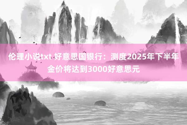 伦理小说txt 好意思国银行：测度2025年下半年金价将达到3000好意思元