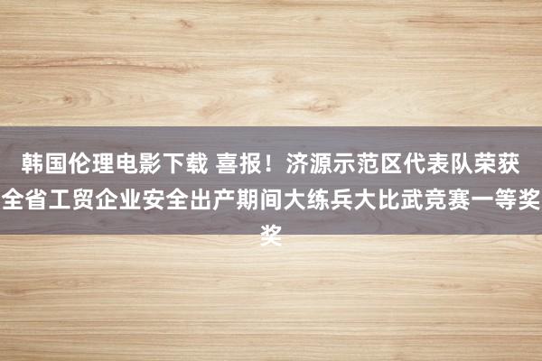 韩国伦理电影下载 喜报！济源示范区代表队荣获全省工贸企业安全出产期间大练兵大比武竞赛一等奖