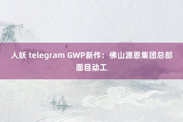 人妖 telegram GWP新作：佛山源恩集团总部面目动工