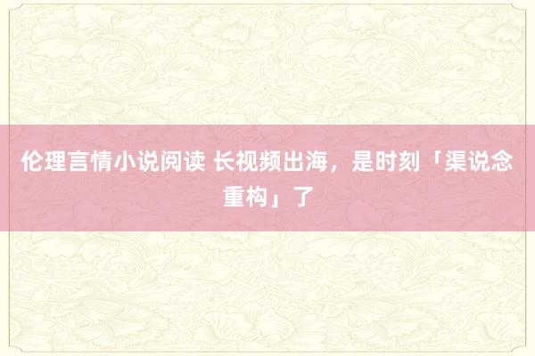 伦理言情小说阅读 长视频出海，是时刻「渠说念重构」了