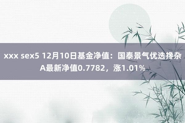 xxx sex5 12月10日基金净值：国泰景气优选搀杂A最新净值0.7782，涨1.01%