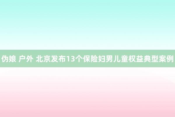 伪娘 户外 北京发布13个保险妇男儿童权益典型案例