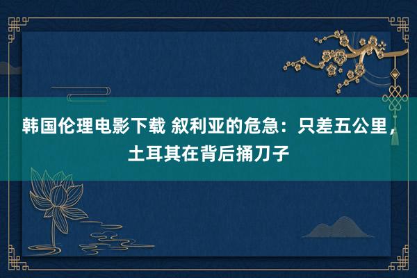 韩国伦理电影下载 叙利亚的危急：只差五公里，土耳其在背后捅刀子