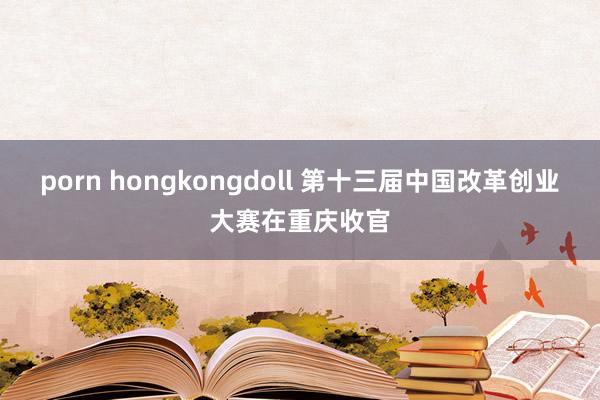 porn hongkongdoll 第十三届中国改革创业大赛在重庆收官