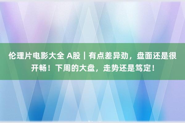 伦理片电影大全 A股｜有点差异劲，盘面还是很开畅！下周的大盘，走势还是笃定！