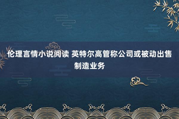 伦理言情小说阅读 英特尔高管称公司或被动出售制造业务