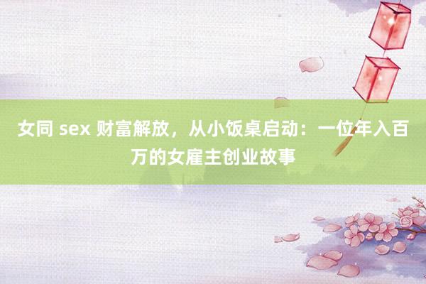 女同 sex 财富解放，从小饭桌启动：一位年入百万的女雇主创业故事