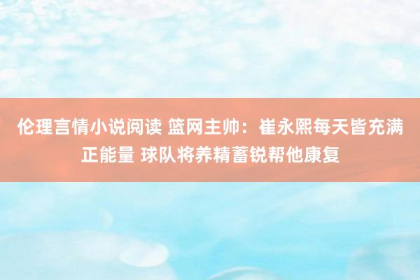 伦理言情小说阅读 篮网主帅：崔永熙每天皆充满正能量 球队将养精蓄锐帮他康复