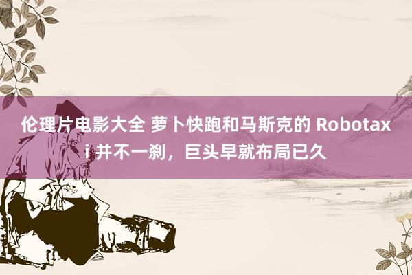 伦理片电影大全 萝卜快跑和马斯克的 Robotaxi 并不一刹，巨头早就布局已久