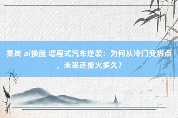 秦岚 ai换脸 增程式汽车逆袭：为何从冷门变热点，未来还能火多久？