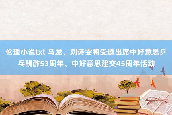 伦理小说txt 马龙、刘诗雯将受邀出席中好意思乒乓酬酢53周年、中好意思建交45周年活动