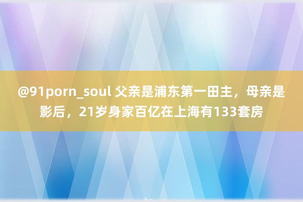 @91porn_soul 父亲是浦东第一田主，母亲是影后，21岁身家百亿在上海有133套房