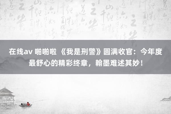 在线av 啪啪啦 《我是刑警》圆满收官：今年度最舒心的精彩终章，翰墨难述其妙！