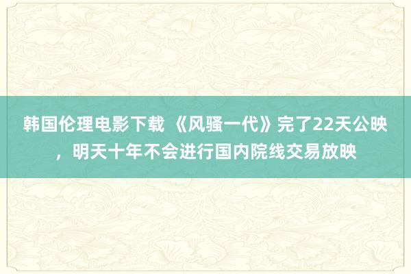 韩国伦理电影下载 《风骚一代》完了22天公映，明天十年不会进行国内院线交易放映